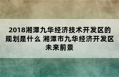 2018湘潭九华经济技术开发区的规划是什么 湘潭市九华经济开发区未来前景